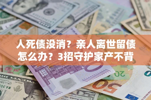 北京人死债没消？亲人离世留债怎么办？3招守护家产不背锅