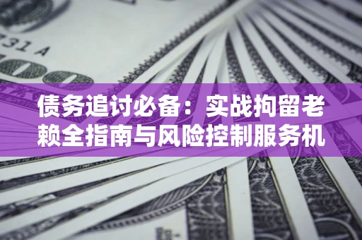 北京债务追讨必备：实战拘留老赖全指南与风险控制服务机构推荐
